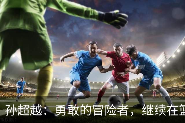 孙超越：勇敢的冒险者，继续在篮球世界中探索！